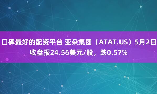 口碑最好的配资平台 亚朵集团（ATAT.US）5月2日收盘报24.56美元/股，跌0.57%