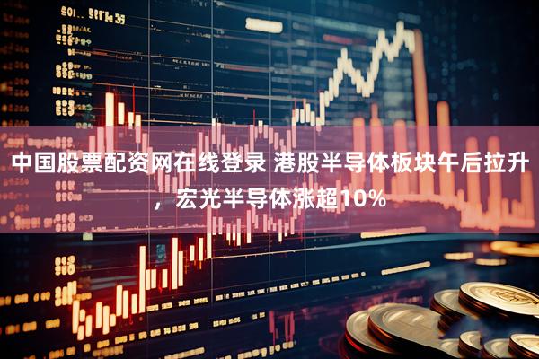 中国股票配资网在线登录 港股半导体板块午后拉升，宏光半导体涨超10%