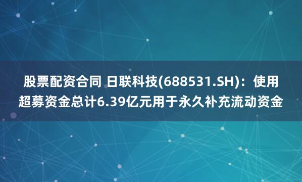 股票配资合同 日联科技(688531.SH)：使用超募资金总计6.39亿元用于永久补充流动资金