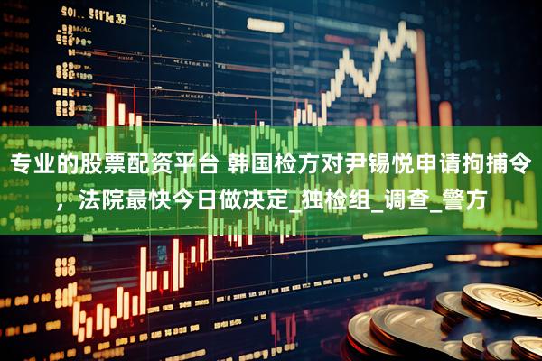 专业的股票配资平台 韩国检方对尹锡悦申请拘捕令，法院最快今日做决定_独检组_调查_警方