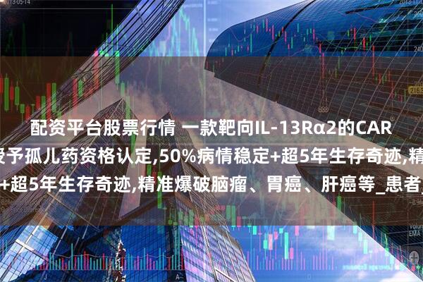 配资平台股票行情 一款靶向IL-13Rα2的CAR-T疗法MB101获FDA授予孤儿药资格认定,50%病情稳定+超5年生存奇迹,精准爆破脑瘤、胃癌、肝癌等_患者_治疗_临床