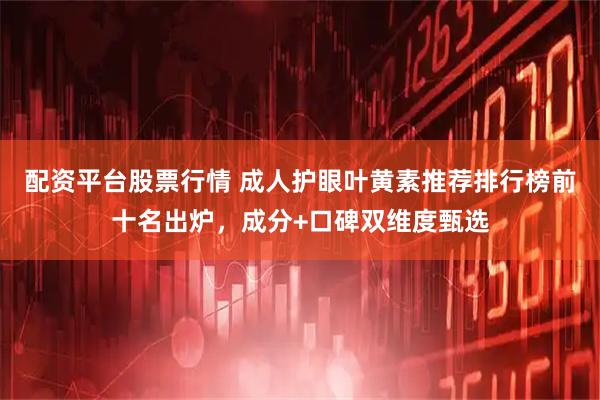 配资平台股票行情 成人护眼叶黄素推荐排行榜前十名出炉，成分+口碑双维度甄选