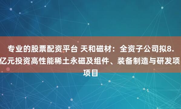 专业的股票配资平台 天和磁材：全资子公司拟8.5亿元投资高性能稀土永磁及组件、装备制造与研发项目