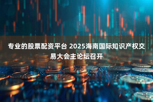专业的股票配资平台 2025海南国际知识产权交易大会主论坛召开