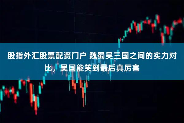 股指外汇股票配资门户 魏蜀吴三国之间的实力对比，吴国能笑到最后真厉害