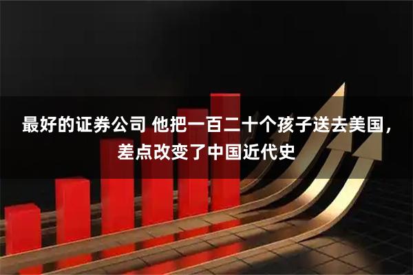 最好的证券公司 他把一百二十个孩子送去美国，差点改变了中国近代史