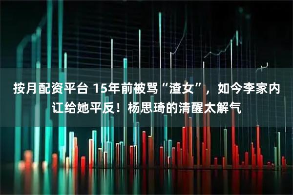 按月配资平台 15年前被骂“渣女”，如今李家内讧给她平反！杨思琦的清醒太解气