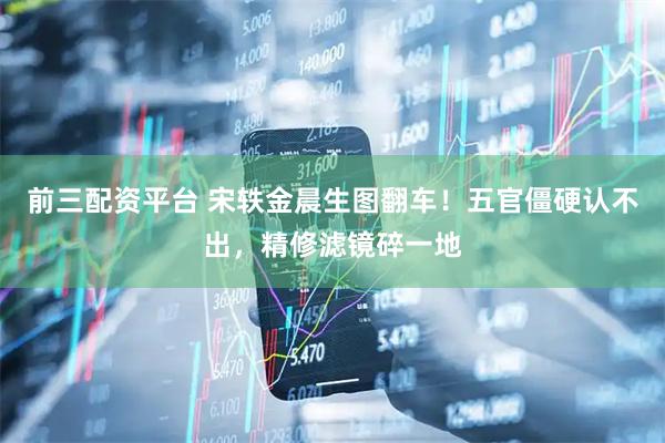 前三配资平台 宋轶金晨生图翻车！五官僵硬认不出，精修滤镜碎一地