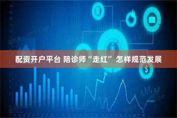 配资开户平台 陪诊师“走红” 怎样规范发展