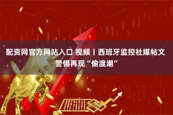 配资网官方网站入口 视频丨西班牙监控社媒帖文 警惕再现“偷渡潮”
