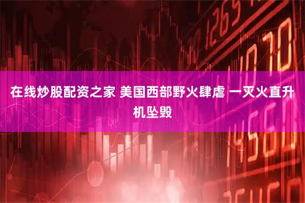 在线炒股配资之家 美国西部野火肆虐 一灭火直升机坠毁