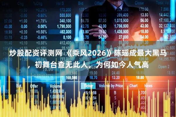 炒股配资评测网 《乘风2026》陈瑶成最大黑马，初舞台查无此人，为何如今人气高