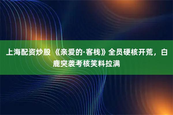 上海配资炒股 《亲爱的·客栈》全员硬核开荒，白鹿突袭考核笑料拉满